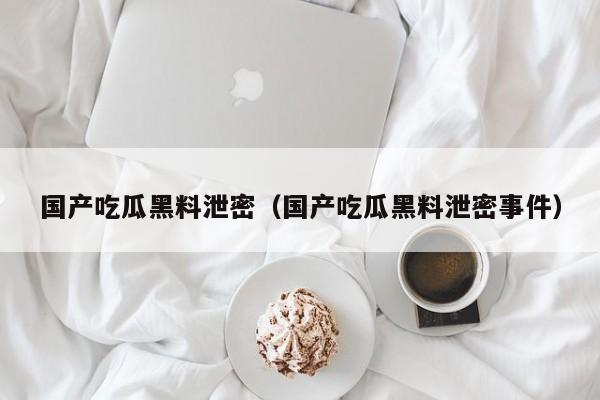 国产吃瓜黑料泄密(国产吃瓜黑料泄密事件)