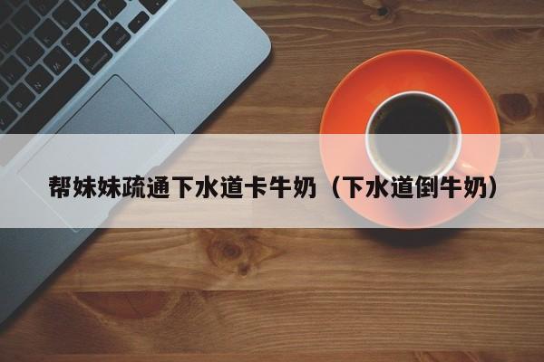 帮妹妹疏通下水道卡牛奶(下水道倒牛奶)