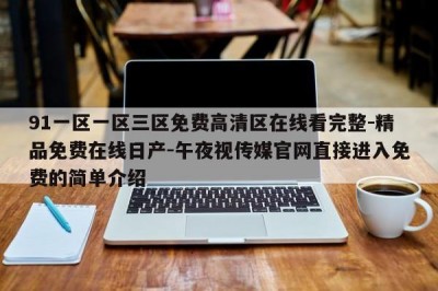 91一区一区三区免费高清区在线看完整-精品免费在线日产-午夜视传媒官网直接进入免费的简单介绍