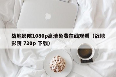 战地影院1080p高清免费在线观看（战地影院 720p 下载）