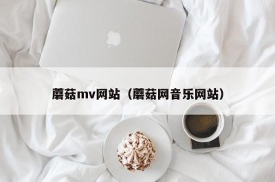 蘑菇mv网站（蘑菇网音乐网站）