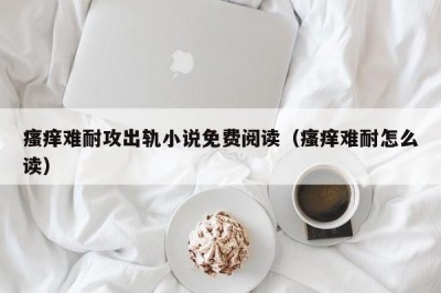 瘙痒难耐攻出轨小说免费阅读（瘙痒难耐怎么读）