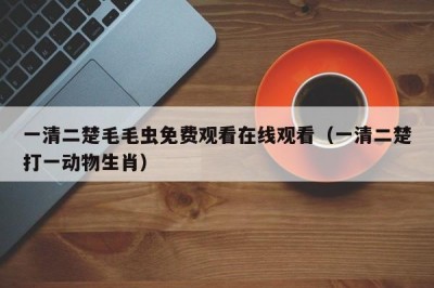 一清二楚毛毛虫免费观看在线观看（一清二楚打一动物生肖）