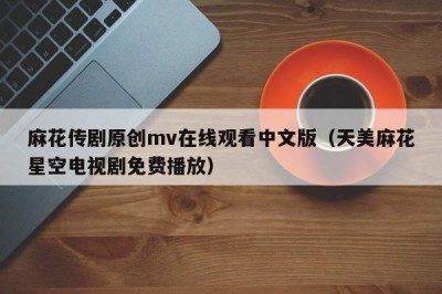 麻花传剧原创mv在线观看中文版（天美麻花星空电视剧免费播放）