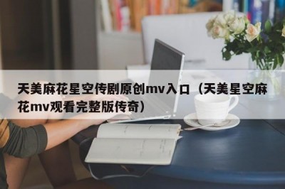 天美麻花星空传剧原创mv入口（天美星空麻花mv观看完整版传奇）