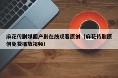 麻花传剧媒国产剧在线观看原创（麻花传剧原创免费播放视频）