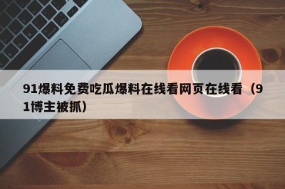 91爆料免费吃瓜爆料在线看网页在线看（91博主被抓）