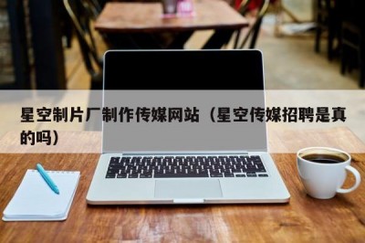 星空制片厂制作传媒网站（星空传媒招聘是真的吗）