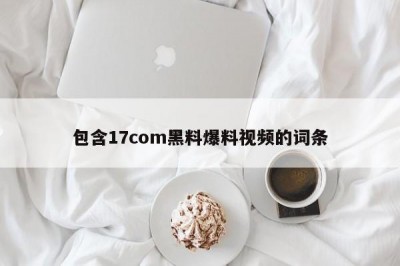 包含17com黑料爆料视频的词条