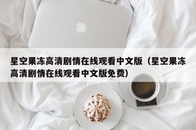 星空果冻高清剧情在线观看中文版（星空果冻高清剧情在线观看中文版免费）