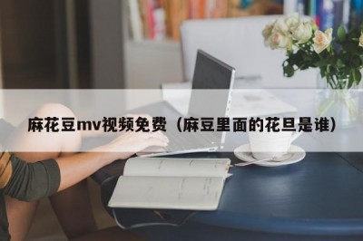 麻花豆mv视频免费（麻豆里面的花旦是谁）